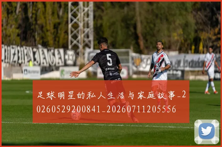 足球明星的私人生活与家庭故事_20260529200841_20260711205556